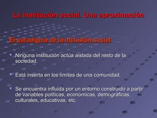 La institución social. Una aproximación


El paradigma de la inclusión social

 Ninguna institución actúa aislada del resto de la
  sociedad.

 Está inserta en los límites de una comunidad.

 Se encuentra influida por un entorno construido a partir
  de variables políticas, económicas, demográficas,
  culturales, educativas, etc.
 