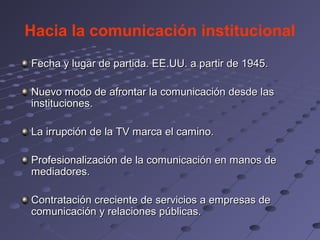 Hacia la comunicación institucional
Fecha y lugar de partida. EE.UU. a partir de 1945.

Nuevo modo de afrontar la comunicación desde las
instituciones.

La irrupción de la TV marca el camino.

Profesionalización de la comunicación en manos de
mediadores.

Contratación creciente de servicios a empresas de
comunicación y relaciones públicas.
 