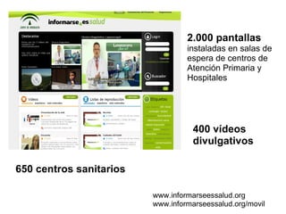 2.000 pantallas   instaladas en salas de espera de centros de Atención Primaria y Hospitales 400 vídeos divulgativos 650 centros sanitarios www.informarseessalud.org www.informarseessalud.org/movil 