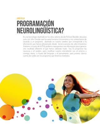 ¿QUÉ ES LA
PROGRAMACIÓN
NEUROLINGÜÍSTICA?
Es una tecnología diseñada en los años setenta donde Richard Bandler descubre
junto con John Grinder que los seres humanos funcionamos y nos comportamos de
acuerdo a un programa diseñado en nuestro cerebro que corresponde a la
información que hemos almacenado desde tercera semana de vida intrauterina.
Asimismo a través de la PNL podemos reprogramar esa información para generar
otro resultado diferente al que hemos obtenido hasta hoy. Es programar las
neuronas o el cerebro, para modificar nuestra interrelación con el entorno y
conmigo mismo, a través del lenguaje y el pensamiento, pero primero darnos
cuenta de cuáles son los programas que tenemos instalados.
 