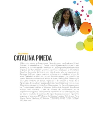 CATALINA PINEDA
FACILITADORES:
Colombiana, máster en Programación Neuro Lingüística certificada por Richard
Bandler y la sociedad de NLP®, Design Human Engineer certificada por Richard
Bandler y la Sociedad de NLP®, entrenada en Coaching con Programación Neuro
Lingüística por la Fundación Quantum Argentina avalada por la International
Coaching Community de Londres, con más de once años de experiencia en
formación de líderes, experta en ventas, marketing, servicio al cliente, manejo del
estrés. Especialista en relajación y manejo del estrés, terapias para quitar fobias y
cambio de hábitos con técnicas de hipnosis de Milton Erickson y PNL. Entrenada por
Luís Carlos Barbotto en técnicas regresivas y de sanación a través de la
hipnoterapia. Entrenada en Coaching Sistémico, Constelaciones e Intervenciones
Organizacionales por Jan Jacob Stam, Conempresas y el Centro Latinoamericano
de Constelaciones Familiares y Soluciones Sistémicas de Argentina. Actualmente
trabaja como consultora y líder de procesos de transformación en las
organizaciones logrando potencializar las habilidades de sus colaboradores para
así obtener resultados de excelencia. Ha impartido capacitaciones en importantes
empresas en Lima como: LAN, Enersur, La Bistecca, Tramarsa, KLM, Unique, Pierre
Cardin, Pacífico Vida, Prima AFP, Deloitte, PETROBRAS, ISA REP, PECSA, PRODAC,
LAP, entre otras.
 
