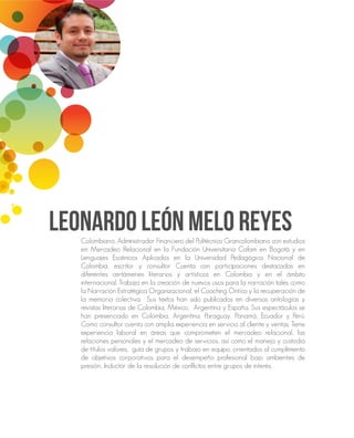 LEONARDO LEÓN MELO REYESColombiano, Administrador Financiero del Politécnico Grancolombiano con estudios
en Mercadeo Relacional en la Fundación Universitaria Cafam en Bogotá y en
Lenguajes Escénicos Aplicados en la Universidad Pedagógica Nacional de
Colombia, escritor y consultor Cuenta con participaciones destacadas en
diferentes certámenes literarios y artísticos en Colombia y en el ámbito
internacional. Trabaja en la creación de nuevos usos para la narración tales como
la Narración Estratégica Organizacional, el Coaching Óntico y la recuperación de
la memoria colectiva. Sus textos han sido publicados en diversas antologías y
revistas literarias de Colombia, México, Argentina y España. Sus espectáculos se
han presenciado en Colombia, Argentina, Paraguay, Panamá, Ecuador y Perú.
Como consultor cuenta con amplia experiencia en servicio al cliente y ventas. Tiene
experiencia laboral en áreas que comprometen el mercadeo relacional, las
relaciones personales y el mercadeo de servicios, así como el manejo y custodia
de títulos valores, guía de grupos y trabajo en equipo, orientados al cumplimiento
de objetivos corporativos para el desempeño profesional bajo ambientes de
presión, Inductor de la resolución de conflictos entre grupos de interés.
 