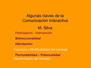 Algunas claves de la Comunicación Interactiva M. Silva Participación - Intervención. Bidireccionalidad Hibridación:   Coautoría o Modificabilidad del mensaje Permutabilidad – Potencialidad : Secuenciación del mensaje 