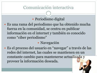 Comunicación interactiva

                  Periodismo digital
 Es una rama del periodismo que ha obtenido mucha
  fuerza en la comunidad, se centra en publicar
  información en el internet y también es conocido
  como “ciber periodismo”
                       Navegación
 Es el proceso del usuario en “navegar” a través de las
  redes del internet, las cuales se mantienen en un
  constante cambio para mantenerse actualizada y
  proveer la información deseada.
 