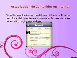 Se le llama actualización de datos en internet, a la acción
de colocar datos recientes y nuevos en la base de datos
de un sitio, página o portal web.
 