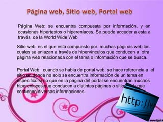 Página Web: se encuentra compuesta por información, y en
ocasiones hipertextos o hiperenlaces. Se puede acceder a esta a
través de la World Wide Web
Sitio web: es el que está compuesto por muchas páginas web las
cuales se enlazan a través de hipervínculos que conducen a otra
página web relacionada con el tema o información que se busca.
Portal Web: cuando se habla de portal web, se hace referencia a el
sitio en donde no solo se encuentra información de un tema en
específico si no que en la página del portal se encuentran muchos
hiperenlaces que conducen a distintas páginas o sitios web que
contienen diversas informaciones.
 