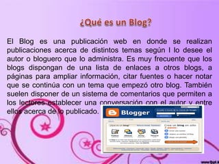 El Blog es una publicación web en donde se realizan
publicaciones acerca de distintos temas según l lo desee el
autor o bloguero que lo administra. Es muy frecuente que los
blogs dispongan de una lista de enlaces a otros blogs, a
páginas para ampliar información, citar fuentes o hacer notar
que se continúa con un tema que empezó otro blog. También
suelen disponer de un sistema de comentarios que permiten a
los lectores establecer una conversación con el autor y entre
ellos acerca de lo publicado.
 
