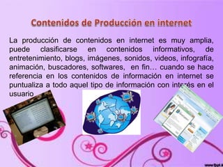 La producción de contenidos en internet es muy amplia,
puede clasificarse en contenidos informativos, de
entretenimiento, blogs, imágenes, sonidos, videos, infografía,
animación, buscadores, softwares, en fin… cuando se hace
referencia en los contenidos de información en internet se
puntualiza a todo aquel tipo de información con interés en el
usuario .
 