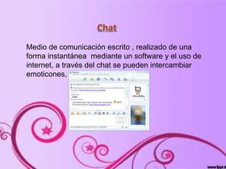 Medio de comunicación escrito , realizado de una
forma instantánea mediante un software y el uso de
internet, a través del chat se pueden intercambiar
emoticones, imágenes otros…
 