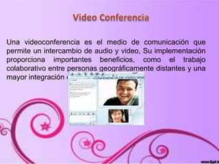 Una videoconferencia es el medio de comunicación que
permite un intercambio de audio y video, Su implementación
proporciona importantes beneficios, como el trabajo
colaborativo entre personas geográficamente distantes y una
mayor integración entre grupos de trabajo.
 