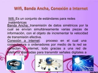 Wifi: Es un conjunto de estándares para redes
inalámbricas
Banda Ancha: transmisión de datos simétricos por la
cual se envían simultáneamente varias piezas de
información, con el objeto de incrementar la velocidad
de transmisión efectiva.
Conexión a internet: proceso en el cual una
computadora o ordenadores por medio de la red se
conectan a internet, todo gracias a una red de
telefonía diseñadas para transmitir señales digitales a
nivel mundial.
 