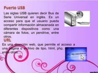Las siglas USB quieren decir Bus de
Serie Universal en inglés. Es un
acceso para que el usuario pueda
compartir información almacenada en
diferentes dispositivos como una
cámara de fotos, un pendrive, entre
otros.
Es una dirección web, que permite el acceso a
una página o archivo de tipo, html, php, gif, jpg
entre otros…
 
