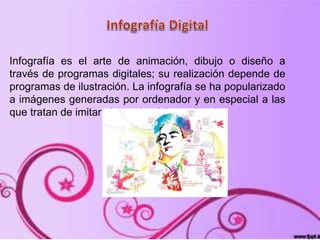 Infografía es el arte de animación, dibujo o diseño a
través de programas digitales; su realización depende de
programas de ilustración. La infografía se ha popularizado
a imágenes generadas por ordenador y en especial a las
que tratan de imitar el mundo tridimensional.
 
