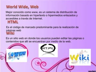 Mejor conocido como www, es un sistema de distribución de
información basado en hipertexto o hipermedios enlazados y
accesibles a través de Internet.
Es el código de marcado predominante para la realización de
páginas web
Es un sitio web en donde los usuarios pueden editar las páginas o
contenidos que allí se encuentran por medio de la web.
 