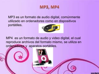 MP3 es un formato de audio digital, comúnmente
utilizado en ordenadores como en dispositivos
portátiles.
MP4 es un formato de audio y video digital, el cual
reproduce archivos del formato mismo, se utiliza en
ordenadores y aparatos portátiles.
 