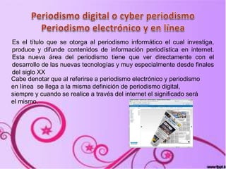 Es el título que se otorga al periodismo informático el cual investiga,
produce y difunde contenidos de información periodística en internet.
Esta nueva área del periodismo tiene que ver directamente con el
desarrollo de las nuevas tecnologías y muy especialmente desde finales
del siglo XX
Cabe denotar que al referirse a periodismo electrónico y periodismo
en línea se llega a la misma definición de periodismo digital,
siempre y cuando se realice a través del internet el significado será
el mismo.
 
