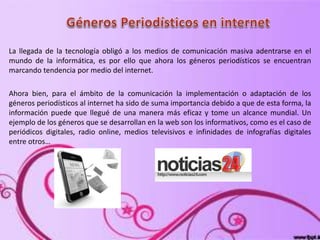 La llegada de la tecnología obligó a los medios de comunicación masiva adentrarse en el
mundo de la informática, es por ello que ahora los géneros periodísticos se encuentran
marcando tendencia por medio del internet.
Ahora bien, para el ámbito de la comunicación la implementación o adaptación de los
géneros periodísticos al internet ha sido de suma importancia debido a que de esta forma, la
información puede que llegué de una manera más eficaz y tome un alcance mundial. Un
ejemplo de los géneros que se desarrollan en la web son los informativos, como es el caso de
periódicos digitales, radio online, medios televisivos e infinidades de infografías digitales
entre otros…
 