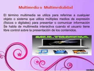 El término multimedia se utiliza para referirse a cualquier
objeto o sistema que utiliza múltiples medios de expresión
(físicos o digitales) para presentar o comunicar información
Se habla de multimedia interactiva cuando el usuario tiene
libre control sobre la presentación de los contenidos.
 