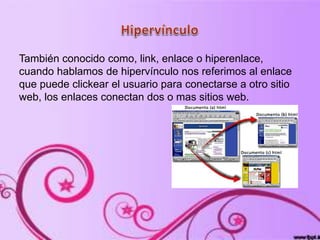 También conocido como, link, enlace o hiperenlace,
cuando hablamos de hipervínculo nos referimos al enlace
que puede clickear el usuario para conectarse a otro sitio
web, los enlaces conectan dos o mas sitios web.
 