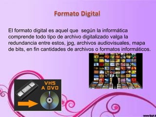 El formato digital es aquel que según la informática
comprende todo tipo de archivo digitalizado valga la
redundancia entre estos, jpg, archivos audiovisuales, mapa
de bits, en fin cantidades de archivos o formatos informáticos.
 