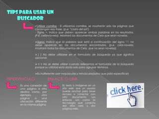TIPS PARA USAR UN
BUSCADOR
Utilizar comillas : Si utilizamos comillas, se mostrarán solo las páginas que
contengan esa frase. (p.e. "costa del sol").
· Signo +. Indica que deben aparecer ambas palabras en los resultados.
(P.E. cela+novela). Mostrará los documentos de Cela que sean novelas.
Signo: Indica que la palabra que está a continuación del signo "-", no
debe aparecer en los documentos encontrados. (p.e. cela-novela,
mostrará todos los documentos de Cela, que no sean novelas).
 [ ] No debe utilizarse en el formulario de búsqueda ya que significa
opcional.
 < > No se debe utilizar cuando rellenemos el formulario de la búsqueda
porque su utilidad está dada solo para agrupar términos.
Es indiferente usar mayúsculas y minúsculas(salvo que pida especificar)
HIPERVÍNCULO
Es una conexión de
una página a otro
destino como, por
ejemplo, otra
página o una
ubicación diferente
en la misma página.
ENLACE O LINK
Es texto o imágenes en un
sitio web que un usuario
puede pinchar para tener
acceso o conectar con
otro documento. Los
enlaces son como la
tecnología que conecta
dos sitios web o dos
páginas web.
 