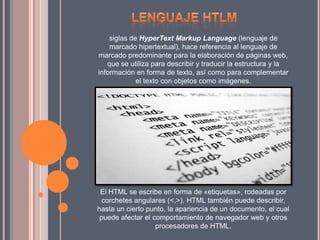siglas de HyperText Markup Language (lenguaje de
marcado hipertextual), hace referencia al lenguaje de
marcado predominante para la elaboración de páginas web,
que se utiliza para describir y traducir la estructura y la
información en forma de texto, así como para complementar
el texto con objetos como imágenes.
El HTML se escribe en forma de «etiquetas», rodeadas por
corchetes angulares (<,>). HTML también puede describir,
hasta un cierto punto, la apariencia de un documento, el cual
puede afectar el comportamiento de navegador web y otros
procesadores de HTML.
 