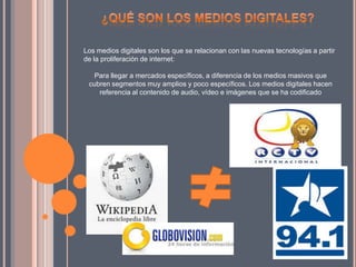 Los medios digitales son los que se relacionan con las nuevas tecnologías a partir
de la proliferación de internet:
Para llegar a mercados específicos, a diferencia de los medios masivos que
cubren segmentos muy amplios y poco específicos. Los medios digitales hacen
referencia al contenido de audio, vídeo e imágenes que se ha codificado
 