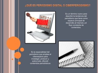 Es la especialidad del
periodismo que emplea el
ciberespacio para
investigar, producir y,
sobre todo, difundir
contenidos periodísticos
Es un término nuevo para
describir la tendencia del
periodismo que tiene como
espacio principal de
desarrollo al Internet y el
flujo constante de
contenidos.
 