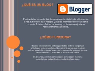 Es otra de las herramientas de comunicación digital más utilizadas en
la red. En ellos el autor recopila y publica información sobre un tema
concreto. Existen infinidad de temas y no tienen que ajustarse
necesariamente a uno sólo.
Basa su funcionamiento en la capacidad de archivar y organizar
artículos en orden cronológico. Normalmente se usa que el primer
articulo sea el ultimo que se ha escrito, lo que permite que cada vez que
veamos el sitio podamos leer la ultima actualización.
Un blog nos permite la comunicación e interacción mediante
comentarios a cada entrada, o mediante citas a estas.
 