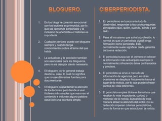 1. En los blogs la conexión emocional
con los lectores es primordial, por lo
que las opiniones personales y la
inclusión de anécdotas e historias es
importante.
2. Cualquier persona puede ser bloguera
siempre y cuando tenga
conocimientos sobre el tema del que
habla.
3. La actualidad y la precisión también
son esenciales para los blogueros,
pero no es cien por ciento necesario.
4. El bloguero por lo general trabaja
desde su casa, lo cual no significa
que no use diferentes fuentes para
documentarse.
5. El bloguero busca llamar la atención
de los lectores, pero tiende a usar
titulares más simples que resuman el
contenido e incluyen alguna palabra
clave con una escritura simple.
1. En periodismo se busca ante todo la
objetividad, responder a las cinco preguntas
principales (qué, quién, cuándo, dónde y por
qué).
2. Pese al intrusismo que sufre la profesión, lo
normal es que un periodista digital tenga
formación como periodista. Esto
normalmente suele significar cierta garantía
de buena redacción.
3. El periodista busca ser el primero en ofrecer
la información más actual pero siempre (o
normalmente) ofreciendo datos contrastados
y precisos.
4. El periodista se sirve a menudo de
información de agencias pero en otras
ocasiones se desplaza físicamente hasta el
lugar de la noticia, por lo que puede ofrecer
puntos de vista diferentes.
5. El periodista emplea titulares llamativos que
resaltan lo más impactante, curioso o
morboso de la noticia, buscando de esta
manera atraer la atención del lector. En su
redacción imperan criterios periodísticos,
como la forma en que estructuran la noticia.
 
