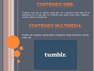 Cualquier cosa que un usuario pueda leer, ver o escuchar como parte de la
experiencia en un sitio web. Un contenido web puede incluir texto, imágenes,
sonidos, videos y animaciones.
Pueden ser variados, desde texto e imágenes, hasta animación, sonido,
video, etc.
 