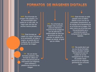 TGA: Este formato es
usado con mayor frecuencia
en la animación, el video y
juegos, se puede abrir en
cualquier tipo de software
de edición de imagen.
BMP: Es el formato de
imagen más pesado y no
es recomendado para
usarlo en un sitio web, es
mejor usar otro tipo de
archivo menos pesado.
JPG: Es el formato de
imagen más conocido,
pues en internet la
mayoría de las imágenes
son de este tipo lo
desfavorable de este tipo
de archivo es que al
guardar, la calidad de la
imagen se pierde, al igual
que su nitidez.
PNG: Este formato no está
pesado como el último,
debido a que una de sus
principales característica, es
el manejo de la transparencia
en el fondo de la imagen. Por
este motivo es el formato que
frecuentemente uso y
recomiendo para la
composición de imágenes
digitales.
GIF: Se puede decir que
es uno de los formatos
ligeros, también maneja
transparencia que se
puede ver en los
navegadores de internet
se pueden hacer
secuencia de imágenes,
generando los conocido
GIFs .
TIF : Es uno de los
formatos pesados, este
formato se utiliza con
mayor frecuencia para el
intercambio de imágenes
entre software o
plataformas de edición de
imagen.
 