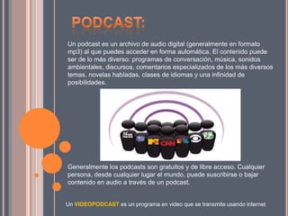 Un podcast es un archivo de audio digital (generalmente en formato
mp3) al que puedes acceder en forma automática. El contenido puede
ser de lo más diverso: programas de conversación, música, sonidos
ambientales, discursos, comentarios especializados de los más diversos
temas, novelas habladas, clases de idiomas y una infinidad de
posibilidades.
Generalmente los podcasts son gratuitos y de libre acceso. Cualquier
persona, desde cualquier lugar el mundo, puede suscribirse o bajar
contenido en audio a través de un podcast.
Un VIDEOPODCAST es un programa en video que se transmite usando internet.
 