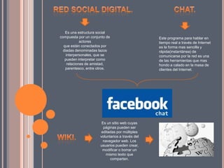 Es una estructura social
compuesta por un conjunto de
actores
que están conectados por
diadas denominadas lazos
interpersonales, que se
pueden interpretar como
relaciones de amistad,
parentesco, entre otros.
Este programa para hablar en
tiempo real a través de Internet
es la forma mas sencilla y
rápida(instantánea) de
comunicarse por la red es una
de las herramientas que mas
hondo a calado en la masa de
clientes del Internet.
Es un sitio web cuyas
páginas pueden ser
editadas por múltiples
voluntarios a través del
navegador web. Los
usuarios pueden crear,
modificar o borrar un
mismo texto que
comparten.
 