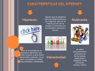 Texto en la pantalla de un
dispositivo electrónico que
permite conducir a otros textos
relacionados, pulsando con el
ratón o el teclado en ciertas
zonas sensibles y destacadas
relación que se establece
entre los seres humanos y
las máquinas, esto es, el
método por el cual un
usuario se comunica con
el ordenador, sea local o
remoto.
se utiliza
para presentar o
comunicar de
forma variada,
desde texto e
imágenes, hasta
animación,
sonido y videos.
 