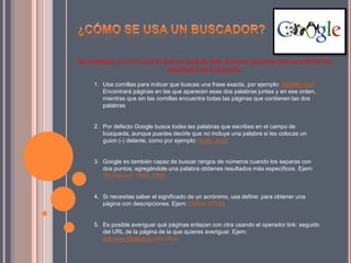 Se complica un poco, por lo que no está de más conocer algunos tips para afinar los
resultados de búsqueda.
1. Usa comillas para indicar que buscas una frase exacta, por ejemplo: “Martillo rojo".
Encontrará páginas en las que aparecen esas dos palabras juntas y en ese orden,
mientras que sin las comillas encuentra todas las páginas que contienen las dos
palabras
2. Por defecto Google busca todas las palabras que escribes en el campo de
búsqueda, aunque puedes decirle que no incluya una palabra si les colocas un
guion (-) delante, como por ejemplo: apple -ipod.
3. Google es también capaz de buscar rangos de números cuando los separas con
dos puntos; agregándole una palabra obtienes resultados más específicos. Ejem:
“El Impulso” 1990..1999.
4. Si necesitas saber el significado de un acrónimo, usa define: para obtener una
página con descripciones. Ejem: Define: HTLM.
5. Es posible averiguar qué páginas enlazan con otra usando el operador link: seguido
del URL de la página de la que quieres averiguar. Ejem:
link:www.MySpace.com/Jhon.
 
