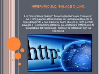 Los hiperenlaces, también llamados hipervínculos consiste en
una o más palabras diferenciadas por un formato diferente al
resto del párrafo y que al pinchar sobre ella con el ratón permite
navegar a un documento diferente que ampliará la información de
las palabras del hiperenlace. También se relacionan con los
hipertextos.
 