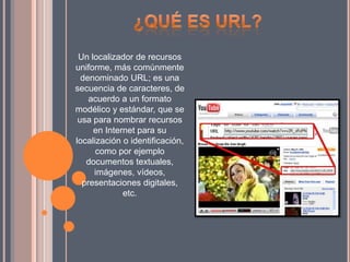 Un localizador de recursos
uniforme, más comúnmente
denominado URL; es una
secuencia de caracteres, de
acuerdo a un formato
modélico y estándar, que se
usa para nombrar recursos
en Internet para su
localización o identificación,
como por ejemplo
documentos textuales,
imágenes, vídeos,
presentaciones digitales,
etc.
 