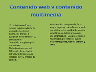 El contenido web es el
recurso más importante de
una web, más que el
diseño, los gráficos o
cualquier otro elemento. Su
estructura es:
Contenido apropiado para
tus lectores.
El diseño de autoservicio.
El formato de los textos.
Estructura del contenido.
Palabras clave y enlaces de
calidad .
es un término que procede de la
lengua inglesa y que refiere a aquello
que utiliza varios medios de manera
simultánea en la transmisión de
una informacion . Una presentación
multimedia, por lo tanto, puede
incluir fotografías, videos, sonidos y
texto.
 