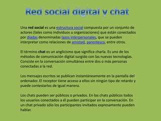 Una red social es una estructura social compuesta por un conjunto de
actores (tales como individuos u organizaciones) que están conectados
por díadas denominadas lazos interpersonales, que se pueden
interpretar como relaciones de amistad, parentesco, entre otros.
El término chat es un anglicismo que significa charla. Es uno de los
métodos de comunicación digital surgido con las nuevas tecnologías.
Consiste en la conversación simultánea entre dos o más personas
conectadas a la red.
Los mensajes escritos se publican instantáneamente en la pantalla del
ordenador. El receptor tiene acceso a ellos sin ningún tipo de retardo y
puede contestarlos de igual manera.
Los chats pueden ser públicos o privados. En los chats públicos todos
los usuarios conectados a él pueden participar en la conversación. En
un chat privado sólo los participantes invitados expresamente pueden
hablar.
 