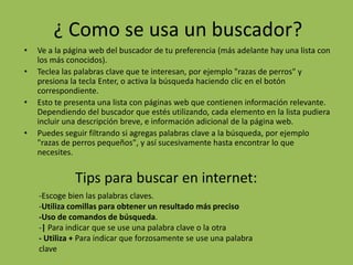 ¿ Como se usa un buscador?
• Ve a la página web del buscador de tu preferencia (más adelante hay una lista con
los más conocidos).
• Teclea las palabras clave que te interesan, por ejemplo "razas de perros" y
presiona la tecla Enter, o activa la búsqueda haciendo clic en el botón
correspondiente.
• Esto te presenta una lista con páginas web que contienen información relevante.
Dependiendo del buscador que estés utilizando, cada elemento en la lista pudiera
incluir una descripción breve, e información adicional de la página web.
• Puedes seguir filtrando si agregas palabras clave a la búsqueda, por ejemplo
"razas de perros pequeños", y así sucesivamente hasta encontrar lo que
necesites.
Tips para buscar en internet:
-Escoge bien las palabras claves.
-Utiliza comillas para obtener un resultado más preciso
-Uso de comandos de búsqueda.
-| Para indicar que se use una palabra clave o la otra
- Utiliza + Para indicar que forzosamente se use una palabra
clave
 