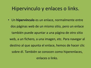 Hipervinculo y enlaces o links.
• Un hipervínculo es un enlace, normalmente entre
dos páginas web de un mismo sitio, pero un enlace
también puede apuntar a una página de otro sitio
web, a un fichero, a una imagen, etc. Para navegar al
destino al que apunta el enlace, hemos de hacer clic
sobre él. También se conocen como hiperenlaces,
enlaces o links.
 