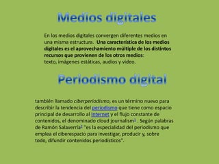En los medios digitales convergen diferentes medios en
una misma estructura. Una característica de los medios
digitales es el aprovechamiento múltiple de los distintos
recursos que provienen de los otros medios:
texto, imágenes estáticas, audios y video.
también llamado ciberperiodismo, es un término nuevo para
describir la tendencia del periodismo que tiene como espacio
principal de desarrollo al Internet y el flujo constante de
contenidos, el denominado cloud journalism1 . Según palabras
de Ramón Salaverría2 "es la especialidad del periodismo que
emplea el ciberespacio para investigar, producir y, sobre
todo, difundir contenidos periodísticos".
 