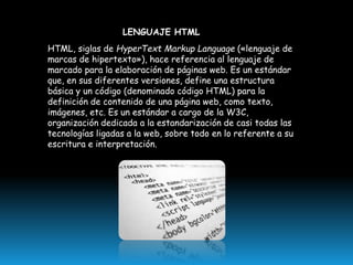 LENGUAJE HTML

HTML, siglas de HyperText Markup Language («lenguaje de
marcas de hipertexto»), hace referencia al lenguaje de
marcado para la elaboración de páginas web. Es un estándar
que, en sus diferentes versiones, define una estructura
básica y un código (denominado código HTML) para la
definición de contenido de una página web, como texto,
imágenes, etc. Es un estándar a cargo de la W3C,
organización dedicada a la estandarización de casi todas las
tecnologías ligadas a la web, sobre todo en lo referente a su
escritura e interpretación.

 