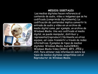 MEDIOS DIGITALES
Los medios digitales hacen referencia al
contenido de audio, vídeo e imágenes que se ha
codificado (comprimido digitalmente). La
codificación de contenidos implica convertir la
entrada de audio y vídeo en un archivo de
medio digital como, por ejemplo, un archivo de
Windows Media. Una vez codificado el medio
digital, se puede manipular, distribuir y
representar(reproducir) fácilmente en otros
equipos, así como transmitir a través de redes
informáticas. Ejemplos de tipos de medios
digitales: Windows Media Audio(WMA),
Windows Media Video (WMV), MP3, JPEG y
AVI. Para obtener más información sobre los
tipos de medios digitales compatibles con el
Reproductor de Windows Media.

 