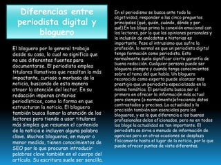 Diferencias entre
periodista digital y
bloguero
El bloguero por lo general trabaja
desde su casa, lo cual no significa que
no use diferentes fuentes para
documentarse. El periodista emplea
titulares llamativos que resaltan lo más
impactante, curioso o morboso de la
noticia, buscando de esta manera
atraer la atención del lector. En su
redacción imperan criterios
periodísticos, como la forma en que
estructuran la noticia. El bloguero
también busca llamar la atención de los
lectores pero tiende a usar titulares
más simples que resumen el contenido
de la noticia e incluyen alguna palabra
clave. Muchos blogueros, en mayor o
menor medida, tienen conocimientos de
SEO por lo que procuran introducir
palabras clave también en el cuerpo del
artículo. Su escritura suele ser sencilla.

En el periodismo se busca ante todo la
objetividad, responder a las cinco preguntas
principales (qué, quién, cuándo, dónde y por
qué).En los blogs prima la conexión emocional con
los lectores, por lo que las opiniones personales y
la inclusión de anécdotas e historias es
importante. Pese al intrusismo que sufre la
profesión, lo normal es que un periodista digital
tenga formación como periodista. Esto
normalmente suele significar cierta garantía de
buena redacción. Cualquier persona puede ser
bloguera siempre y cuando tenga conocimientos
sobre el tema del que habla. Un bloguero
reconocido como experto puede alcanzar más
prestigio que un periodista especializado en la
misma temática. El periodista busca ser el
primero en ofrecer la información más actual
pero siempre (o normalmente)ofreciendo datos
contrastados y precisos. La actualidad y la
precisión también son esenciales para los
blogueros, y es lo que diferencia a los buenos
profesionales delos aficionados, pero no en todos
los blogs la actualidad es tan importante. El
periodista se sirve a menudo de información de
agencias pero en otras ocasiones se desplaza
físicamente hasta el lugar de la noticia, por lo que
puede ofrecer puntos de vista diferentes.

 