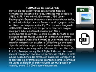 FORMATOS DE IMÁGENES
Hoy en día nos encontramos con distintos tipos de
formatos de imágenes digitales, entre los más conocidos
JPEG, TIFF, RAW y PNG. El formato JPEG (Joint
Photographic Experts Group) es el más conocido por todos,
la cualidad principal de este formato es el bajo peso de los
archivos, pueden pesar entre 2 y 7mb por cada imagen de
4000×3500 pixeles. Esto nos permite tener una imagen
ideal para subir a Internet, mandar por Mail o
reproducirlas en un Video. Lo malo de este formato es que
se puede perder mucha Calidad en la imagen. El Formato
TIFF (Tagged Image File Format) es un formato ideal para
guardar imágenes con excelente Calidad ya que con estos
tipos de archivos no perdemos información de la imagen,
estos archivos pueden guardar información como Capas de
Edición, Transparencia y Canal Alpha. Estos archivos son
ideales para poder Imprimir sin pérdida de calidad. Lo malo
es que dependiendo del tamaño en pixeles de la imagen y de
la cantidad de información que guardamos como la cantidad
de Capas de Edición el archivo puede ser muy pesado en
tamaño, entre 15 y 50mb aproximadamente.

 