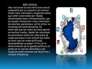 RED SOCIAL
Una red social es una estructura social
compuesta por un conjunto de actores
(tales como individuos u organizaciones)
que están conectados por díadas
denominadas lazos interpersonales, que
se pueden interpretar como relaciones
de amistad, parentesco, entre otros. La
investigación multidisciplinar ha
mostrado que las redes sociales operan
en muchos niveles, desde las relaciones
de parentesco hasta las relaciones de
organizaciones a nivel estatal (se habla
en este caso de redes políticas),
desempeñando un papel crítico en la
determinación de la agenda política y el
grado en el cual los individuos o las
organizaciones alcanzan sus objetivos o
reciben influencias.

 