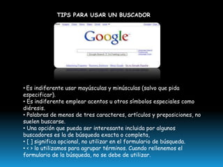 TIPS PARA USAR UN BUSCADOR

• Es indiferente usar mayúsculas y minúsculas (salvo que pida
especificar).
• Es indiferente emplear acentos u otros símbolos especiales como
diéresis.
• Palabras de menos de tres caracteres, artículos y preposiciones, no
suelen buscarse.
• Una opción que pueda ser interesante incluida por algunos
buscadores es la de búsqueda exacta o completa,
• [ ] significa opcional, no utilizar en el formulario de búsqueda.
• < > lo utilizamos para agrupar términos. Cuando rellenemos el
formulario de la búsqueda, no se debe de utilizar.

 