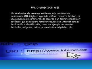 URL O DIRECCION WEB
Un localizador de recursos uniforme, más comúnmente
denominado URL (sigla en inglés de uniform resource locator), es
una secuencia de caracteres, de acuerdo a un formato modélico y
estándar, que se usa para nombrar recursos en Internet para su
localización o identificación, como por ejemplo documentos
textuales, imágenes, vídeos, presentaciones digitales, etc.

 